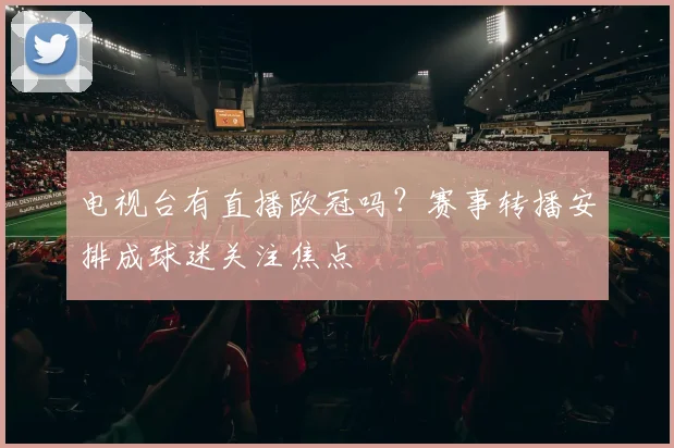 电视台有直播欧冠吗？赛事转播安排成球迷关注焦点