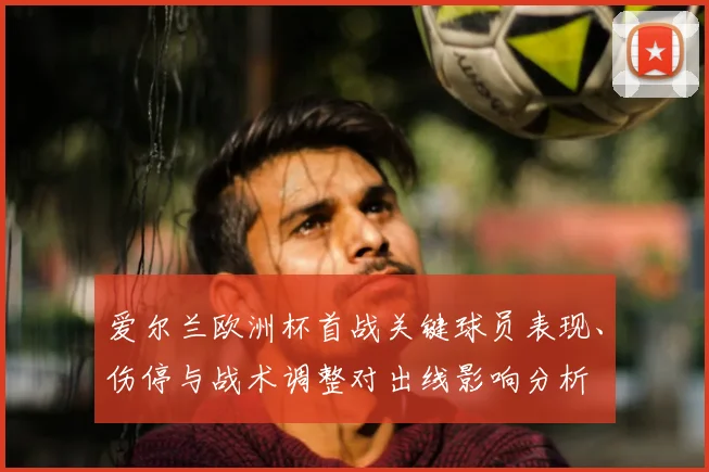 爱尔兰欧洲杯首战关键球员表现、伤停与战术调整对出线影响分析