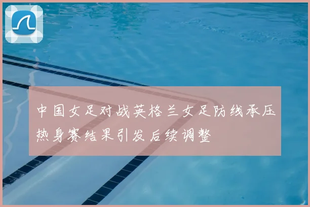 中国女足对战英格兰女足防线承压热身赛结果引发后续调整