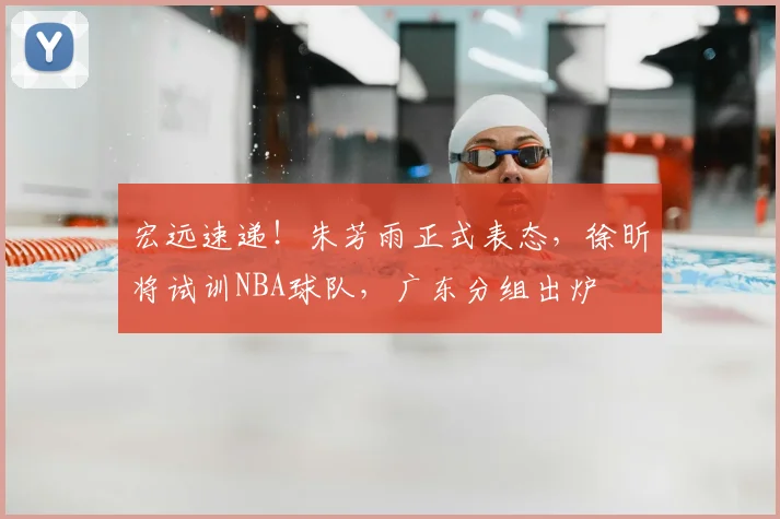 宏远速递！朱芳雨正式表态，徐昕将试训NBA球队，广东分组出炉