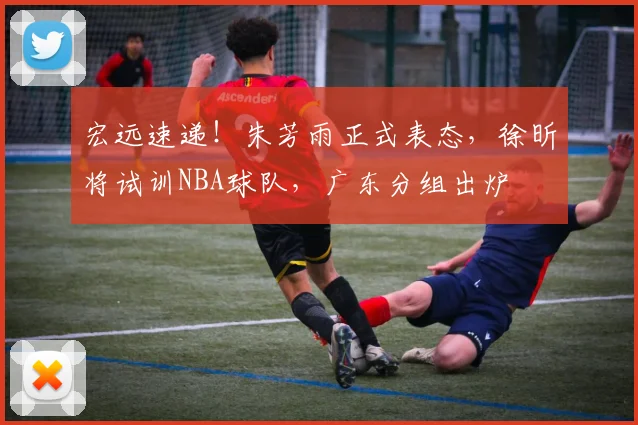 宏远速递！朱芳雨正式表态，徐昕将试训NBA球队，广东分组出炉