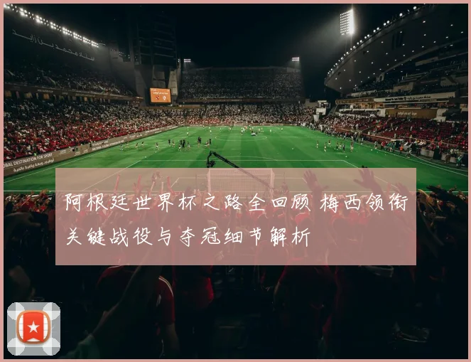 阿根廷世界杯之路全回顾 梅西领衔关键战役与夺冠细节解析