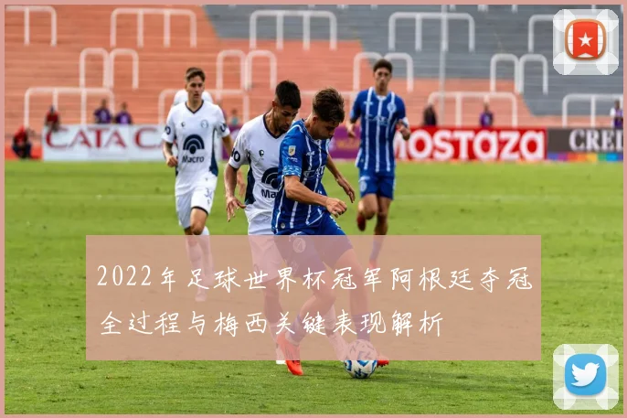 2022年足球世界杯冠军阿根廷夺冠全过程与梅西关键表现解析