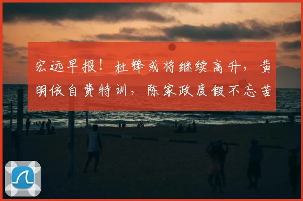 宏远早报!杜锋或将继续高升,黄明依自费特训,陈家政度假不忘苦练