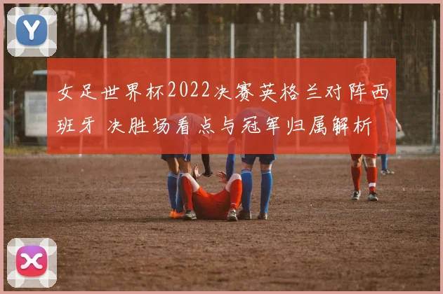 女足世界杯2022决赛英格兰对阵西班牙 决胜场看点与冠军归属解析