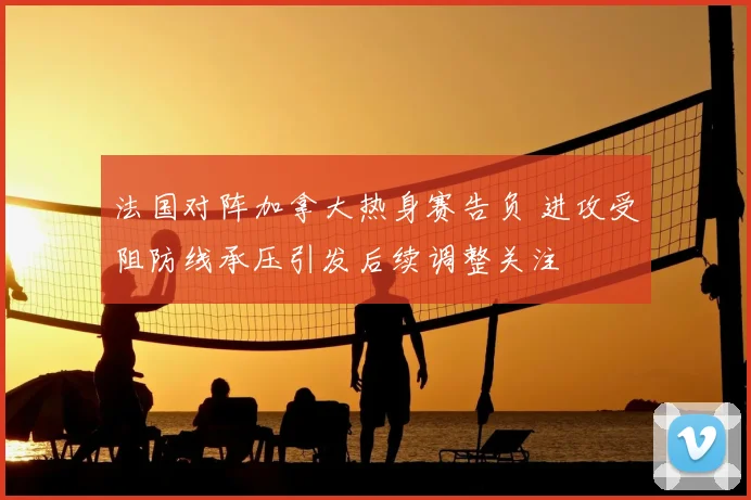 法国对阵加拿大热身赛告负 进攻受阻防线承压引发后续调整关注