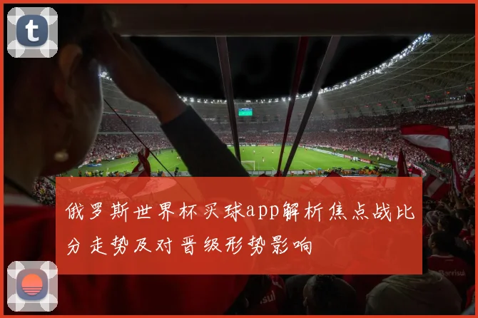 俄罗斯世界杯买球app解析焦点战比分走势及对晋级形势影响