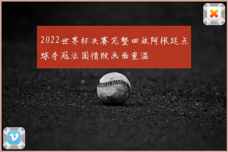 2022世界杯决赛完整回放阿根廷点球夺冠法国惜败画面重温