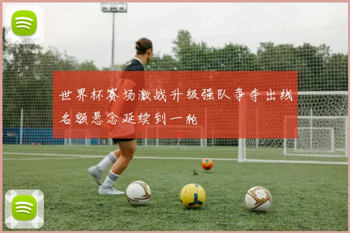 世界杯赛场激战升级强队争夺出线名额悬念延续到一轮