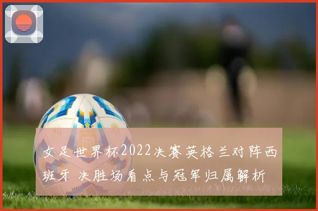 女足世界杯2022决赛英格兰对阵西班牙 决胜场看点与冠军归属解析