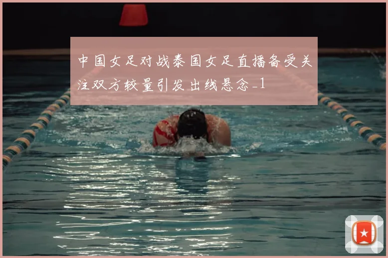 中国女足对战泰国女足直播备受关注双方较量引发出线悬念_1