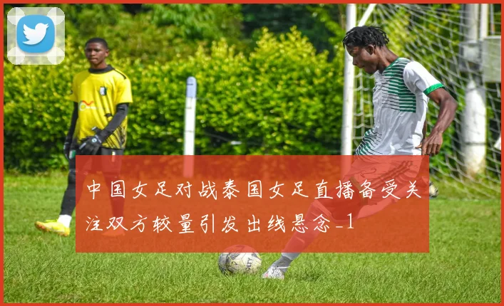 中国女足对战泰国女足直播备受关注双方较量引发出线悬念_1