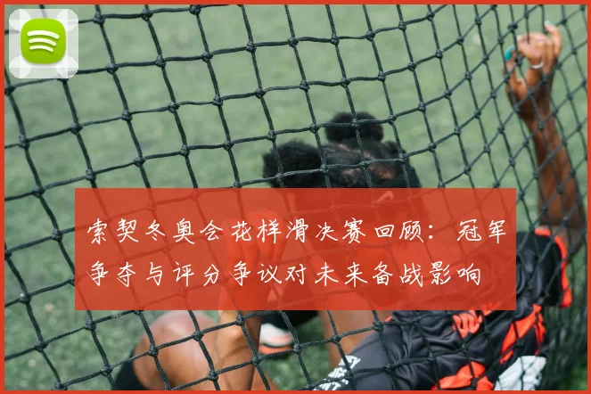 索契冬奥会花样滑决赛回顾:冠军争夺与评分争议对未来备战影响