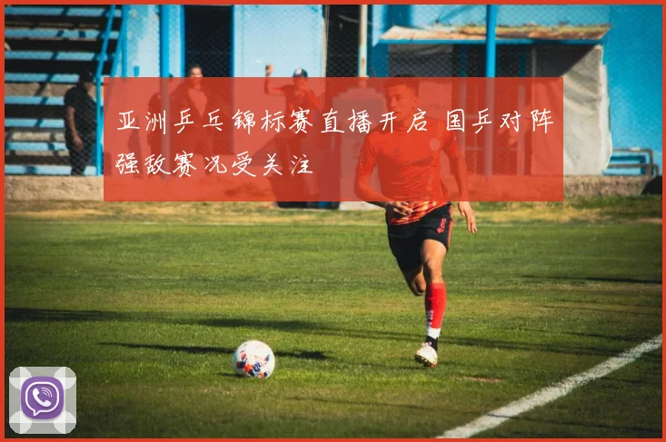 亚洲乒乓锦标赛直播开启 国乒对阵强敌赛况受关注