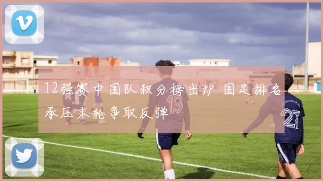 12强赛中国队积分榜出炉 国足排名承压末轮争取反弹