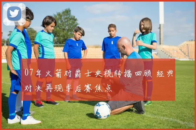 07年火箭对爵士央视转播回顾 经典对决再现季后赛焦点