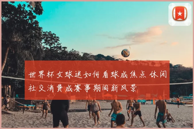 世界杯女球迷如何看球成焦点 休闲社交消费成赛事期间新风景