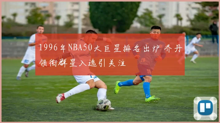 1996年NBA50大巨星排名出炉 乔丹领衔群星入选引关注