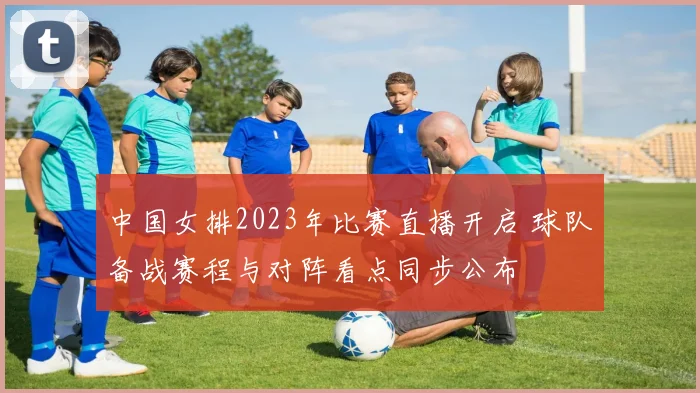 中国女排2023年比赛直播开启 球队备战赛程与对阵看点同步公布