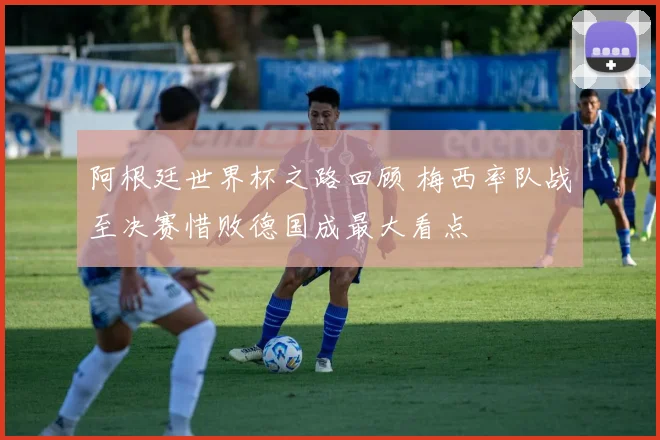 阿根廷世界杯之路回顾 梅西率队战至决赛惜败德国成最大看点
