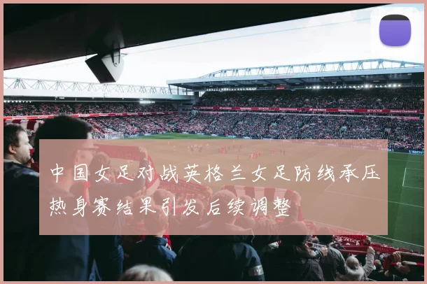 中国女足对战英格兰女足防线承压热身赛结果引发后续调整