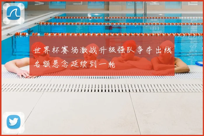 世界杯赛场激战升级强队争夺出线名额悬念延续到一轮