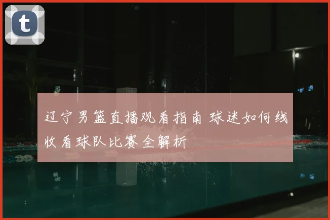 辽宁男篮直播观看指南 球迷如何线收看球队比赛全解析