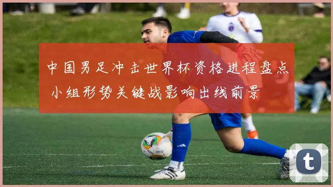 中国男足冲击世界杯资格进程盘点 小组形势关键战影响出线前景