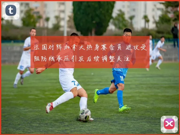 法国对阵加拿大热身赛告负 进攻受阻防线承压引发后续调整关注