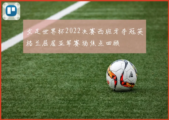 女足世界杯2022决赛西班牙夺冠英格兰屈居亚军赛场焦点回顾