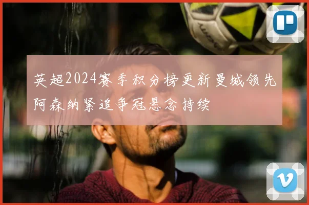 英超2024赛季积分榜更新曼城领先阿森纳紧追争冠悬念持续