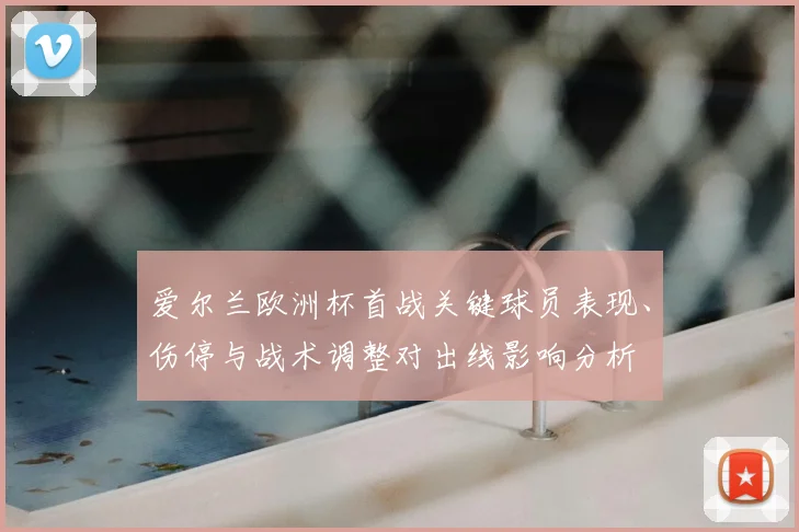 爱尔兰欧洲杯首战关键球员表现、伤停与战术调整对出线影响分析