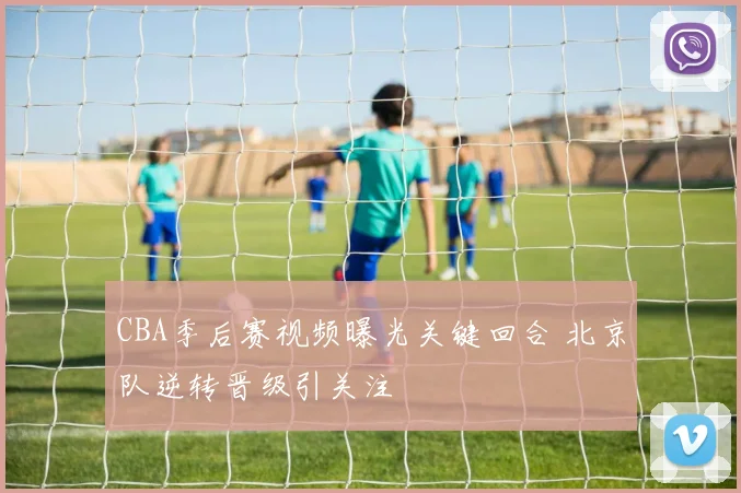 CBA季后赛视频曝光关键回合 北京队逆转晋级引关注